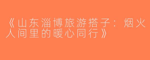 《山东淄博旅游搭子：烟火人间里的暖心同行》