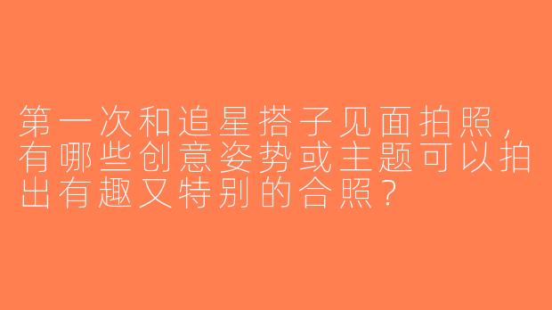 第一次和追星搭子见面拍照，有哪些创意姿势或主题可以拍出有趣又特别的合照？