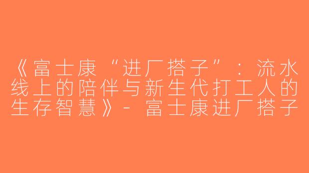 《富士康“进厂搭子”：流水线上的陪伴与新生代打工人的生存智慧》-富士康进厂搭子
