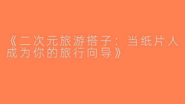 《二次元旅游搭子：当纸片人成为你的旅行向导》