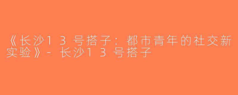 《长沙13号搭子：都市青年的社交新实验》-长沙13号搭子