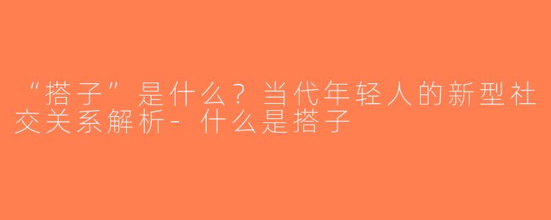 “搭子”是什么？当代年轻人的新型社交关系解析-什么是搭子