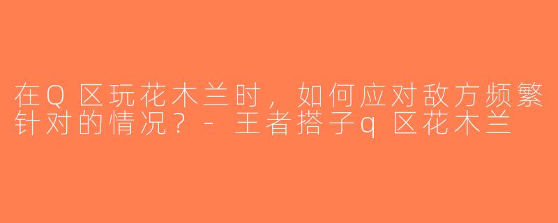 在Q区玩花木兰时，如何应对敌方频繁针对的情况？-王者搭子q区花木兰