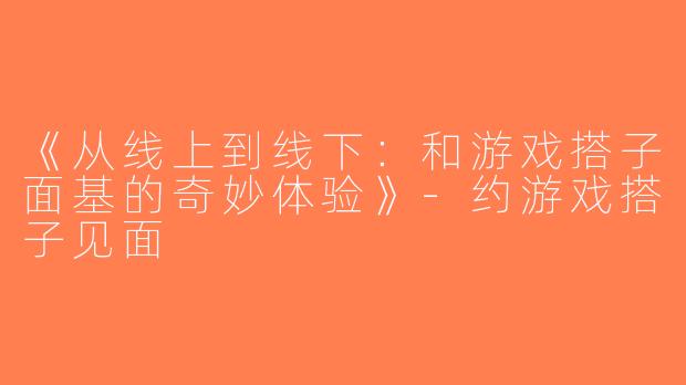 《从线上到线下：和游戏搭子面基的奇妙体验》-约游戏搭子见面