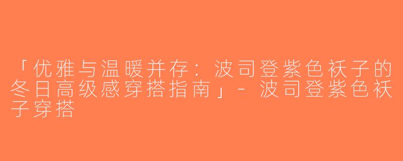 「优雅与温暖并存：波司登紫色袄子的冬日高级感穿搭指南」-波司登紫色袄子穿搭