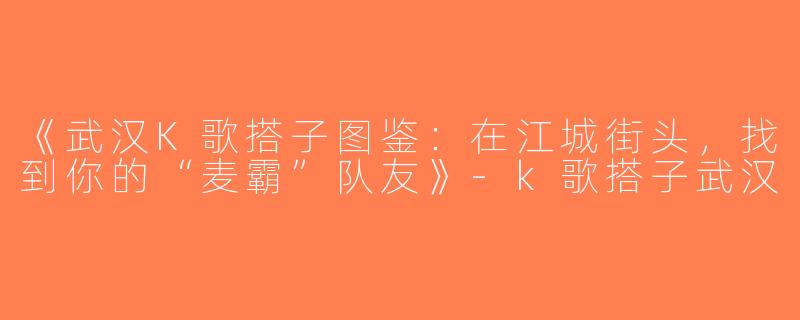 《武汉K歌搭子图鉴：在江城街头，找到你的“麦霸”队友》-k歌搭子武汉