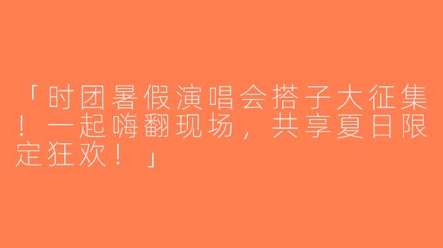 「时团暑假演唱会搭子大征集！一起嗨翻现场，共享夏日限定狂欢！」