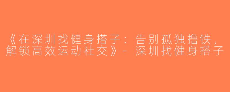 《在深圳找健身搭子：告别孤独撸铁，解锁高效运动社交》-深圳找健身搭子