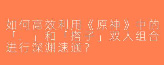 如何高效利用《原神》中的「.」和「搭子」双人组合进行深渊速通？