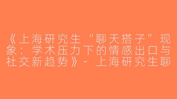 《上海研究生“聊天搭子”现象：学术压力下的情感出口与社交新趋势》-上海研究生聊天搭子