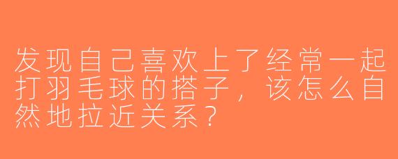 发现自己喜欢上了经常一起打羽毛球的搭子，该怎么自然地拉近关系？