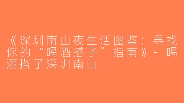 《深圳南山夜生活图鉴：寻找你的“喝酒搭子”指南》-喝酒搭子深圳南山