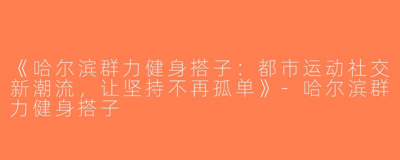 《哈尔滨群力健身搭子：都市运动社交新潮流，让坚持不再孤单》-哈尔滨群力健身搭子