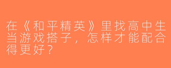 在《和平精英》里找高中生当游戏搭子，怎样才能配合得更好？