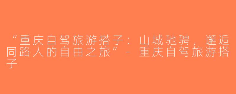“重庆自驾旅游搭子：山城驰骋，邂逅同路人的自由之旅”-重庆自驾旅游搭子