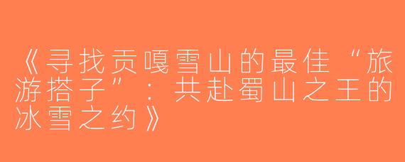 《寻找贡嘎雪山的最佳“旅游搭子”：共赴蜀山之王的冰雪之约》