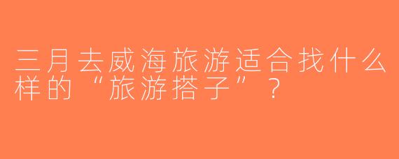 三月去威海旅游适合找什么样的“旅游搭子”？