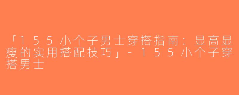 「155小个子男士穿搭指南：显高显瘦的实用搭配技巧」-155小个子穿搭男士