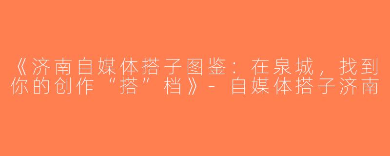 《济南自媒体搭子图鉴：在泉城，找到你的创作“搭”档》-自媒体搭子济南
