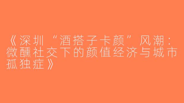 《深圳“酒搭子卡颜”风潮：微醺社交下的颜值经济与城市孤独症》