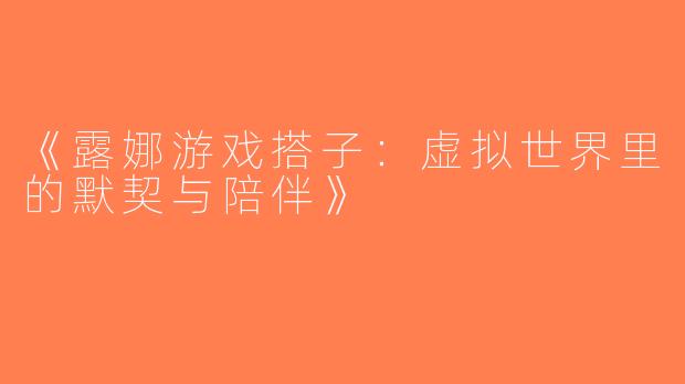 《露娜游戏搭子：虚拟世界里的默契与陪伴》