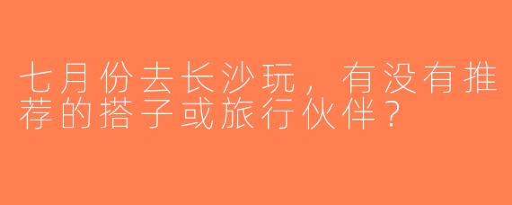 七月份去长沙玩，有没有推荐的搭子或旅行伙伴？