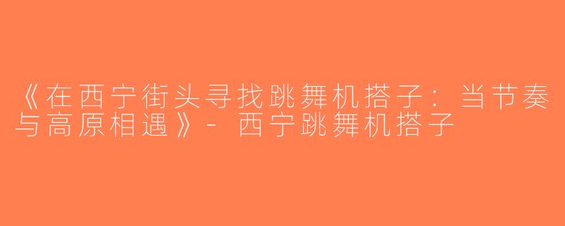 《在西宁街头寻找跳舞机搭子：当节奏与高原相遇》-西宁跳舞机搭子