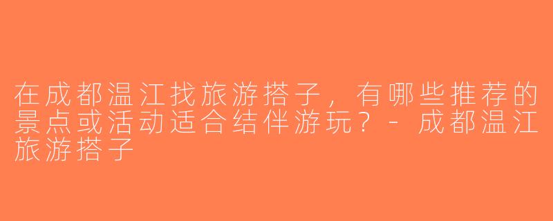 在成都温江找旅游搭子，有哪些推荐的景点或活动适合结伴游玩？-成都温江旅游搭子