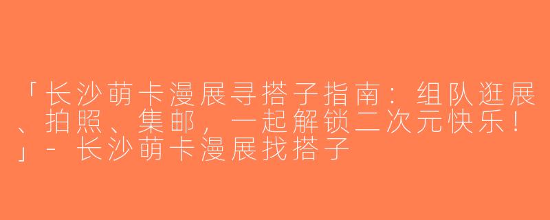 「长沙萌卡漫展寻搭子指南：组队逛展、拍照、集邮，一起解锁二次元快乐！」-长沙萌卡漫展找搭子