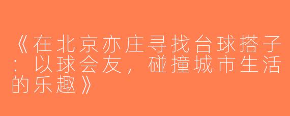 《在北京亦庄寻找台球搭子：以球会友，碰撞城市生活的乐趣》