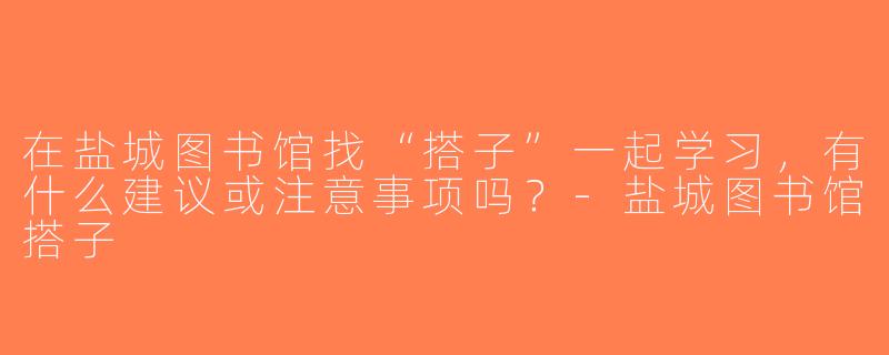 在盐城图书馆找“搭子”一起学习，有什么建议或注意事项吗？-盐城图书馆搭子