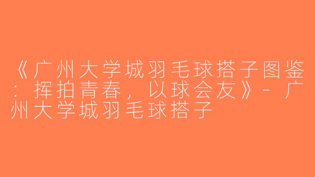 《广州大学城羽毛球搭子图鉴：挥拍青春，以球会友》-广州大学城羽毛球搭子