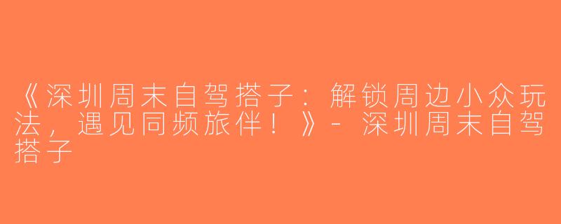 《深圳周末自驾搭子：解锁周边小众玩法，遇见同频旅伴！》-深圳周末自驾搭子