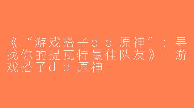 《“游戏搭子dd原神”：寻找你的提瓦特最佳队友》-游戏搭子dd原神