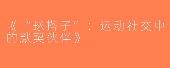 《“球搭子”：运动社交中的默契伙伴》