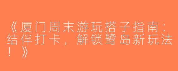 《厦门周末游玩搭子指南：结伴打卡，解锁鹭岛新玩法！》