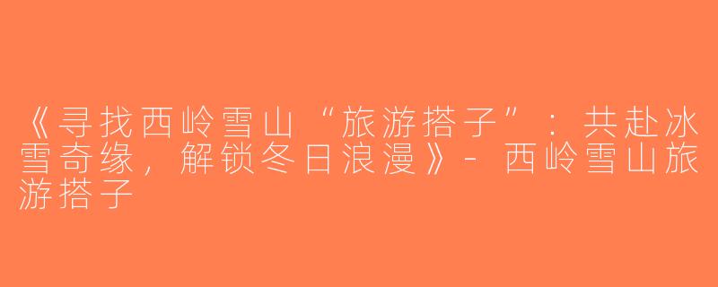 《寻找西岭雪山“旅游搭子”：共赴冰雪奇缘，解锁冬日浪漫》-西岭雪山旅游搭子