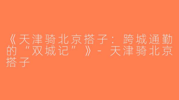 《天津骑北京搭子：跨城通勤的“双城记”》-天津骑北京搭子