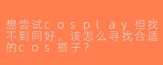 想尝试cosplay但找不到同好，该怎么寻找合适的cos搭子？
