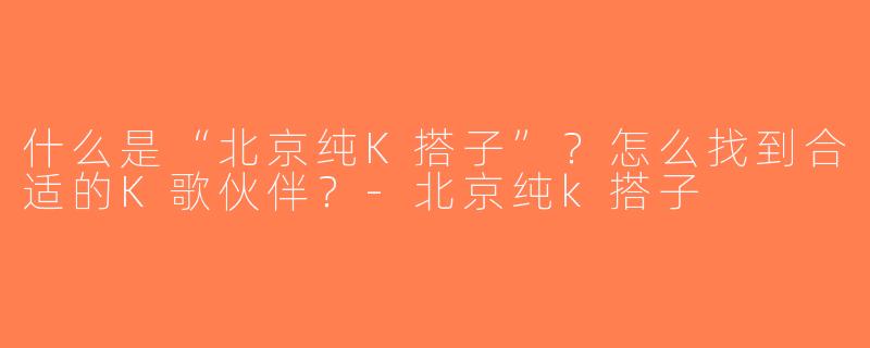 什么是“北京纯K搭子”？怎么找到合适的K歌伙伴？-北京纯k搭子