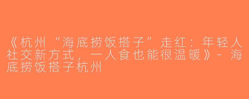 《杭州“海底捞饭搭子”走红：年轻人社交新方式，一人食也能很温暖》-海底捞饭搭子杭州
