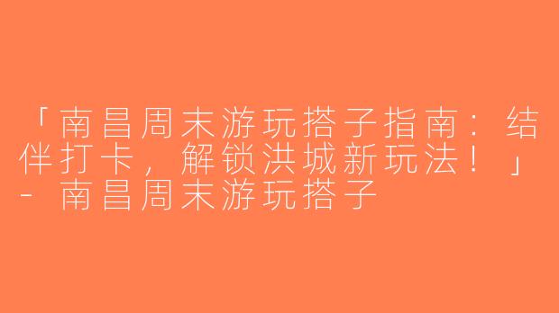 「南昌周末游玩搭子指南：结伴打卡，解锁洪城新玩法！」-南昌周末游玩搭子
