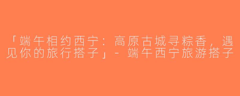 「端午相约西宁：高原古城寻粽香，遇见你的旅行搭子」-端午西宁旅游搭子
