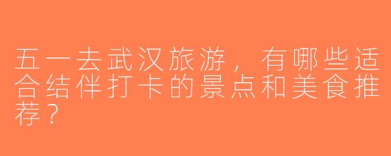 五一去武汉旅游，有哪些适合结伴打卡的景点和美食推荐？