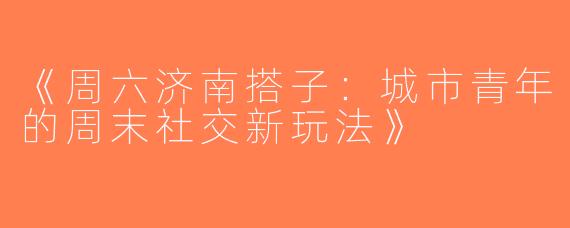 《周六济南搭子：城市青年的周末社交新玩法》