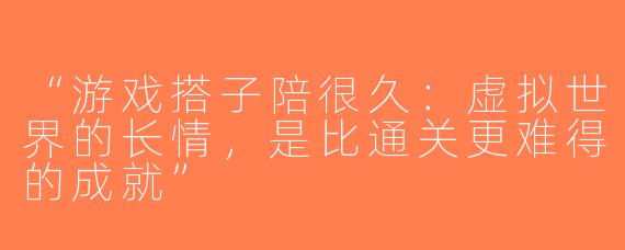 “游戏搭子陪很久：虚拟世界的长情，是比通关更难得的成就”