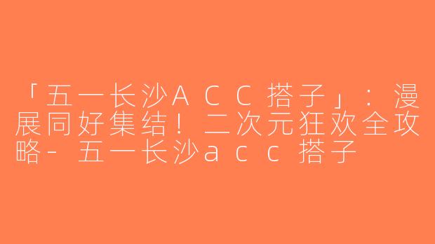 「五一长沙ACC搭子」：漫展同好集结！二次元狂欢全攻略-五一长沙acc搭子
