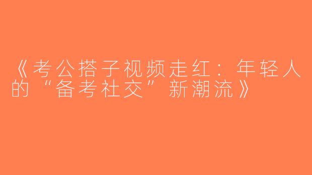 《考公搭子视频走红：年轻人的“备考社交”新潮流》