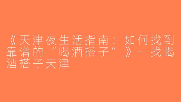 《天津夜生活指南：如何找到靠谱的“喝酒搭子”》-找喝酒搭子天津