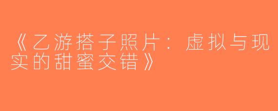 《乙游搭子照片：虚拟与现实的甜蜜交错》